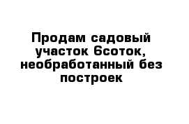 Продам садовый участок 6соток, необработанный без построек